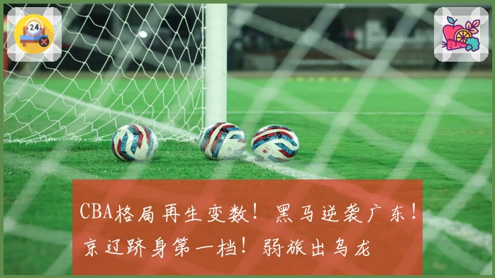 CBA格局再生变数！黑马逆袭广东！京辽跻身第一档！弱旅出乌龙