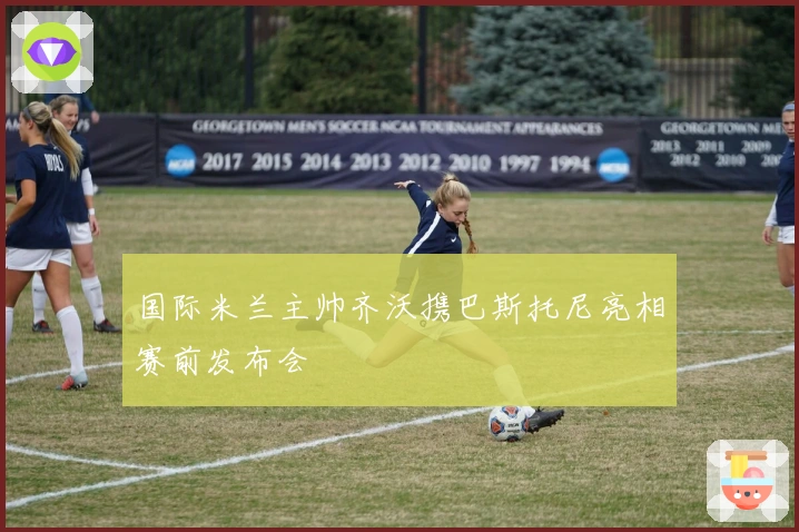 国际米兰主帅齐沃携巴斯托尼亮相赛前发布会