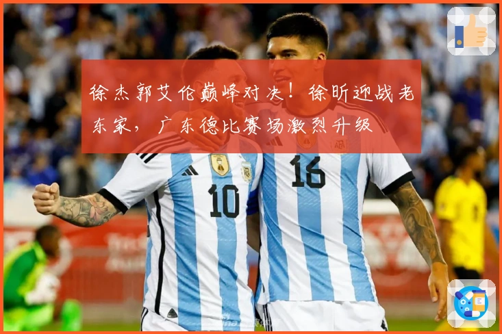 徐杰郭艾伦巅峰对决！徐昕迎战老东家，广东德比赛场激烈升级