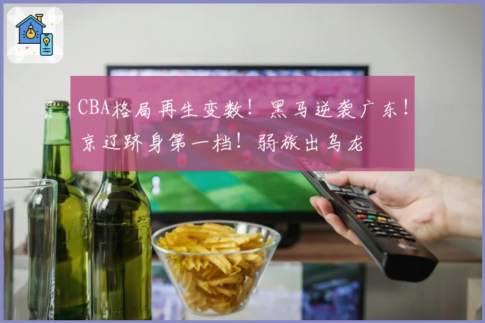 CBA格局再生变数！黑马逆袭广东！京辽跻身第一档！弱旅出乌龙