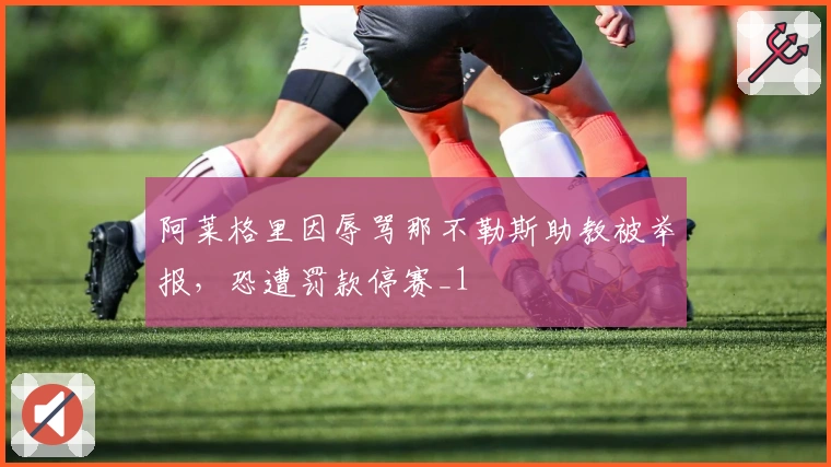 阿莱格里因辱骂那不勒斯助教被举报，恐遭罚款停赛_1