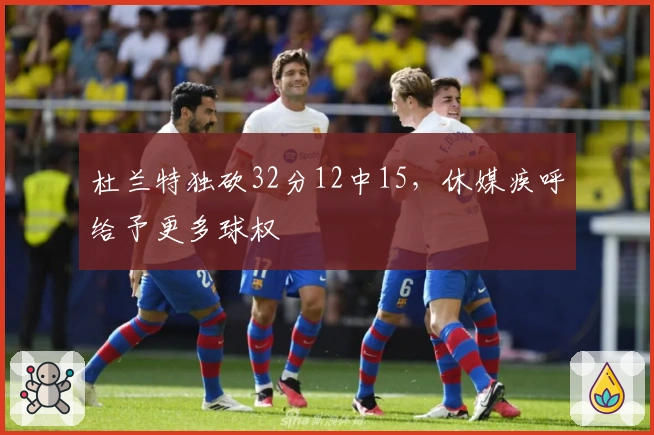 杜兰特独砍32分12中15，休媒疾呼给予更多球权