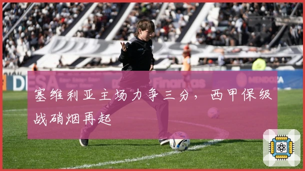 塞维利亚主场力争三分，西甲保级战硝烟再起