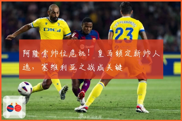 阿隆索帅位危机！皇马锁定新帅人选，塞维利亚之战成关键