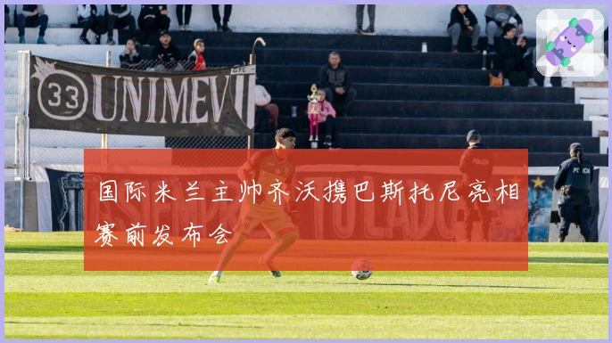 国际米兰主帅齐沃携巴斯托尼亮相赛前发布会