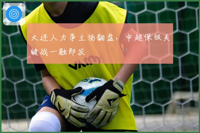 大连人力争主场翻盘，中超保级关键战一触即发