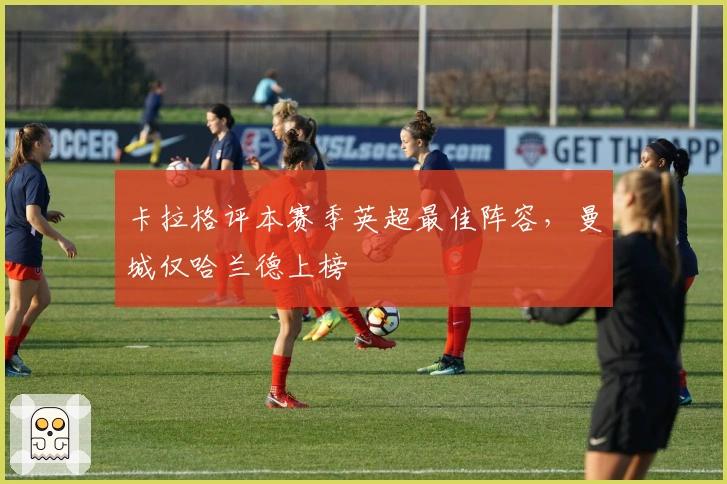 卡拉格评本赛季英超最佳阵容，曼城仅哈兰德上榜