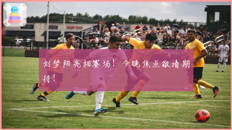 刘梦阳亮相赛场！今晚焦点敬请期待！