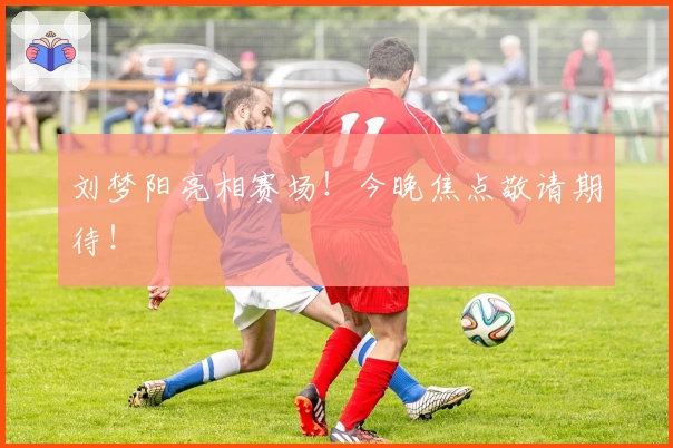 刘梦阳亮相赛场！今晚焦点敬请期待！